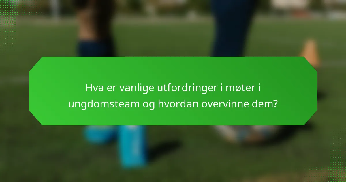 Hva er vanlige utfordringer i møter i ungdomsteam og hvordan overvinne dem?